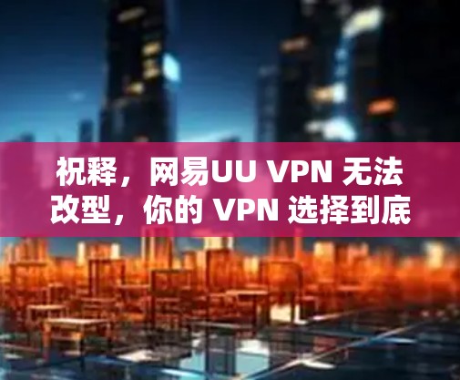 祝释，网易UU VPN 无法改型，你的 VPN 选择到底该选哪一种？