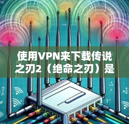 使用VPN来下载传说之刃2（绝命之刃）是常见的做法，但如果你不想依赖VPN，也可以尝试以下方法来玩游戏
