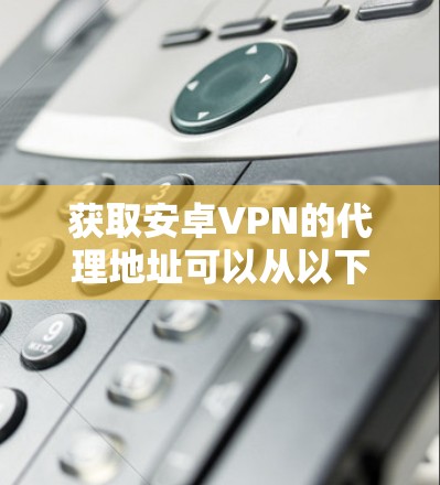 获取安卓VPN的代理地址可以从以下几个方面入手
