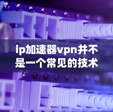 ip加速器vpn并不是一个常见的技术术语，通常会指的可能是ip加速器和vpn（虚拟网络）的组合。然而，这两者通常不会同时支持，因为它们的设计和功能完全不同