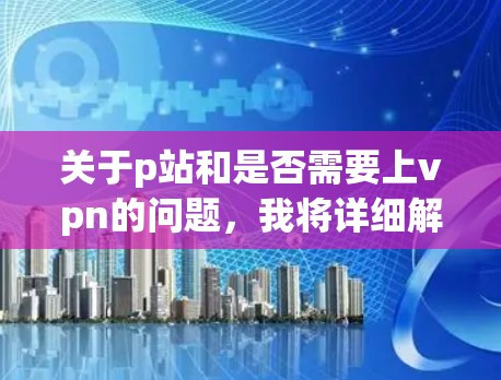 关于p站和是否需要上vpn的问题,我将详细解释以下内容 关于p站和是否需要上vpn的问题,我将详细解释以下内容