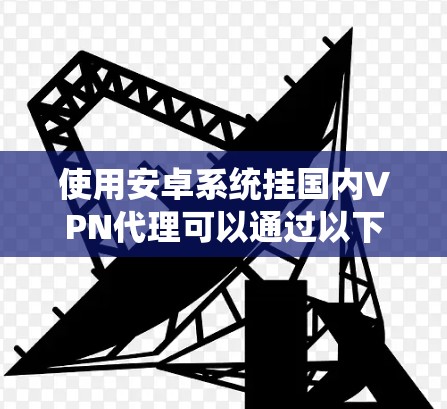 使用安卓系统挂国内VPN代理可以通过以下步骤实现 使用安卓系统挂国内VPN代理可以通过以下步骤实现