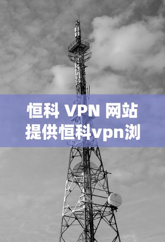 恒科 VPN 网站提供恒科vpn浏览器，这是一个用于访问恒科 HPE VPN 网站的浏览器。以下是关于恒科vpn浏览器的详细介绍