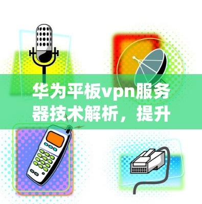 华为平板vpn服务器技术解析，提升网络性能与安全性的关键