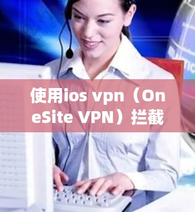 使用ios vpn（OneSite VPN）拦截广告是一个强大的网络安全工具，但使用时需要仔细考虑以下步骤和设置