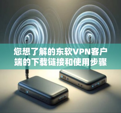 您想了解的东软VPN客户端的下载链接和使用步骤可以访问于以下官方页面