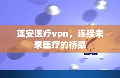 蓬安医疗vpn，连接未来医疗的桥梁