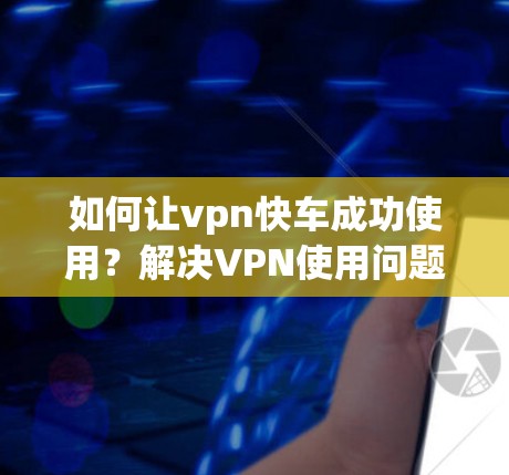 如何让vpn快车成功使用？解决VPN使用问题的步骤）