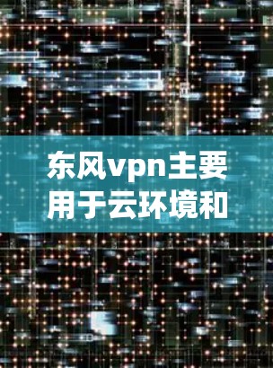 东风vpn主要用于云环境和网络的安全防护，提供多种功能以保护用户和设备免受恶意软件的威胁。以下是东风vpn的主要用途及其具体信息