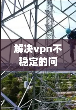解决vpn不稳定的问题可以从多个角度入手，以下是系统性解决的步骤
