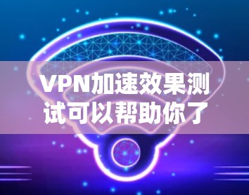 VPN加速效果测试可以帮助你了解VPN连接速度是否真的有提升，但需要注意以下几点