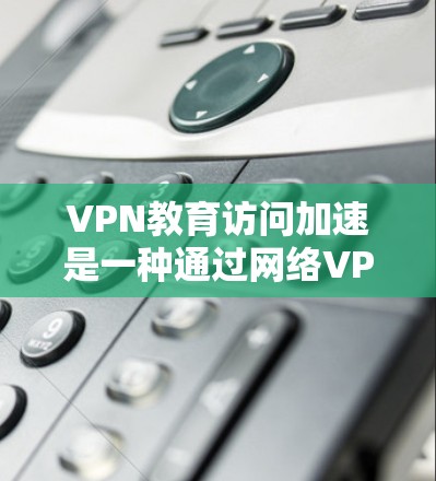 VPN教育访问加速是一种通过网络VPN技术来支持教育活动的解决方案。以下是一些关键点和步骤，帮助您理解如何利用VPN来支持教育访问