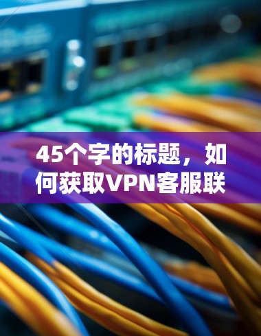 45个字的标题，如何获取VPN客服联系方式