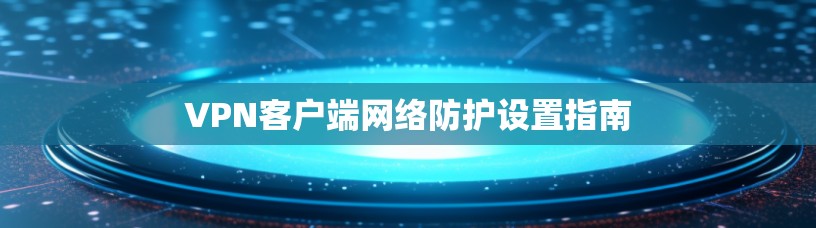 VPN客户端网络防护设置指南 VPN客户端网络防护设置指南