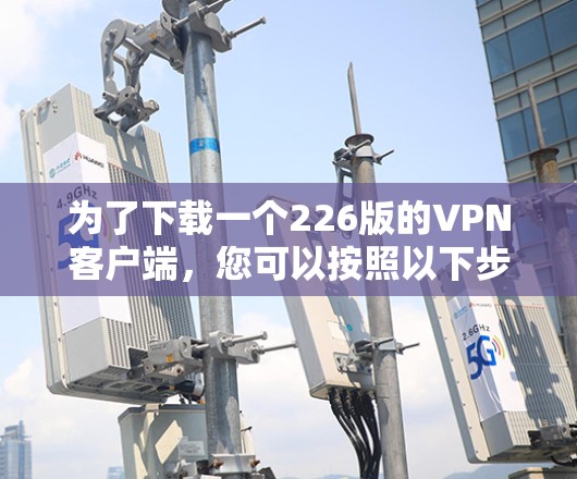为了下载一个226版的VPN客户端,您可以按照以下步骤进行 为了下载一个226版的VPN客户端,您可以按照以下步骤进行