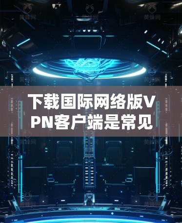 下载国际网络版VPN客户端是常见的VPN使用方式，但需要注意以下几点