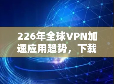 226年全球VPN加速应用趋势，下载与下载