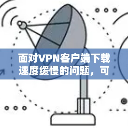 面对VPN客户端下载速度缓慢的问题,可以按照以下步骤进行优化和解决 面对VPN客户端下载速度缓慢的问题,可以按照以下步骤进行优化和解决