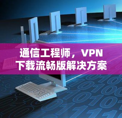 通信工程师，VPN下载流畅版解决方案