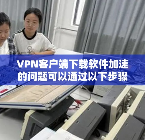 VPN客户端下载软件加速的问题可以通过以下步骤进行解决 VPN客户端下载软件加速的问题可以通过以下步骤进行解决