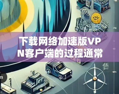 下载网络加速版VPN客户端的过程通常是通过以下步骤完成的