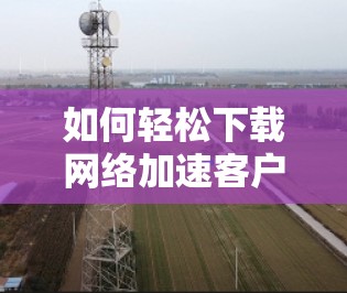 如何轻松下载网络加速客户端，解决网络延迟的快捷方式