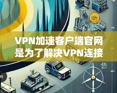 VPN加速客户端官网是为了解决VPN连接速度慢、延迟大等问题，提供加速服务的工具。以下是系统性的步骤，帮助你有效使用加速客户端官网
