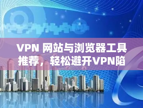 VPN 网站与浏览器工具推荐,轻松避开VPN陷阱 VPN 网站与浏览器工具推荐,轻松避开VPN陷阱