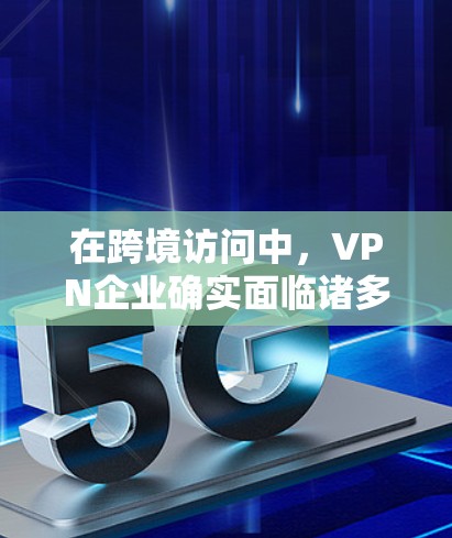 在跨境访问中，VPN企业确实面临诸多挑战，但也有许多积极的措施来应对这些问题。以下是关于VPN企业在跨境访问中的一些关键点和建议