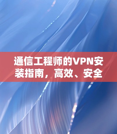 通信工程师的VPN安装指南，高效、安全与隐私保障