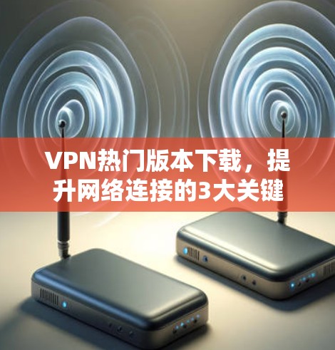 VPN热门版本下载，提升网络连接的3大关键