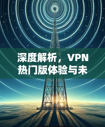 深度解析，VPN热门版体验与未来趋势