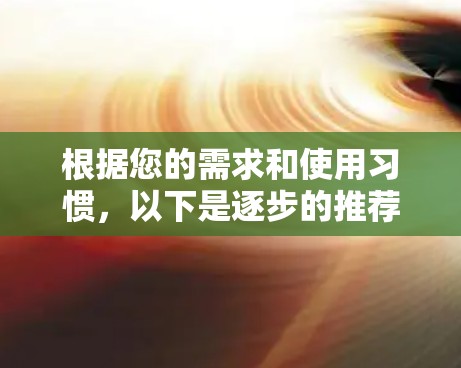 根据您的需求和使用习惯,以下是逐步的推荐和选择建议 根据您的需求和使用习惯,以下是逐步的推荐和选择建议